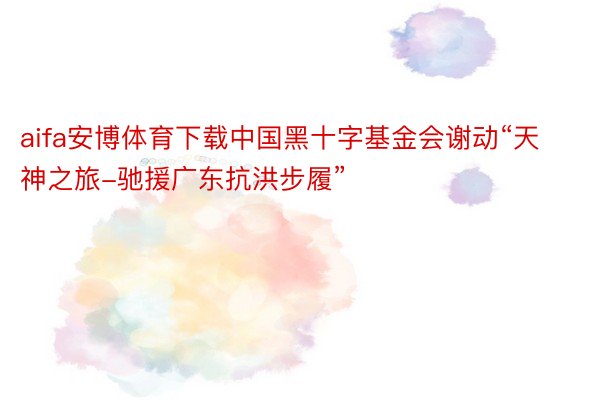 aifa安博体育下载中国黑十字基金会谢动“天神之旅-驰援广东